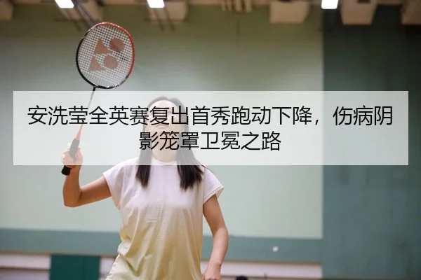 安洗莹全英赛复出首秀跑动下降，伤病阴影笼罩卫冕之路