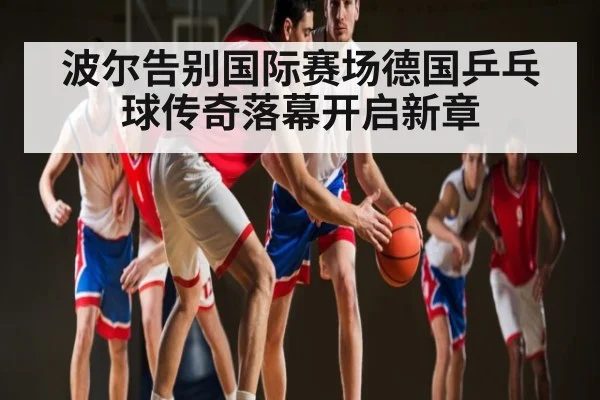 波尔告别国际赛场德国乒乓球传奇落幕开启新章